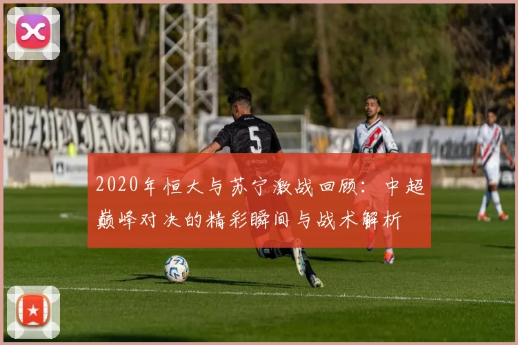 2020年恒大与苏宁激战回顾：中超巅峰对决的精彩瞬间与战术解析