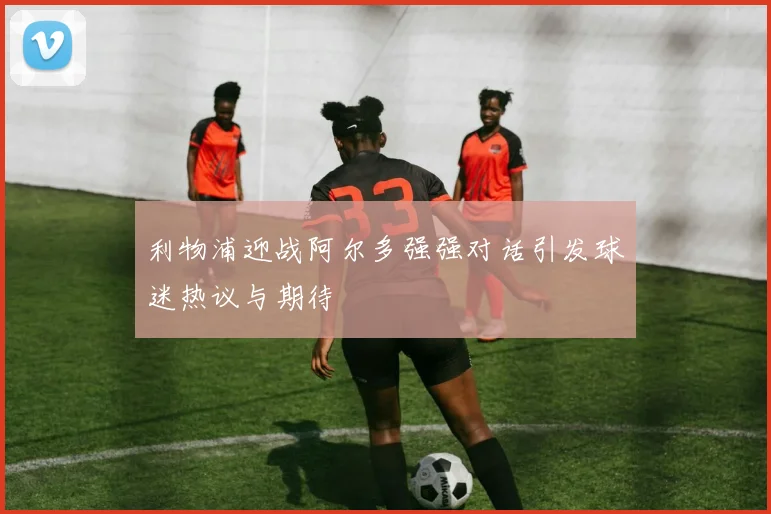 利物浦迎战阿尔多强强对话引发球迷热议与期待