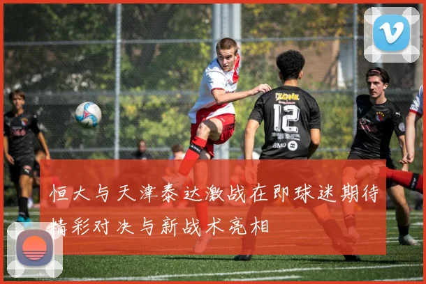 恒大与天津泰达激战在即球迷期待精彩对决与新战术亮相