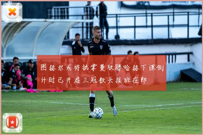 图赫尔或将执掌曼联滕哈赫下课倒计时已开启三冠教头接班在即