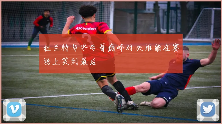 杜兰特与字母哥巅峰对决谁能在赛场上笑到最后