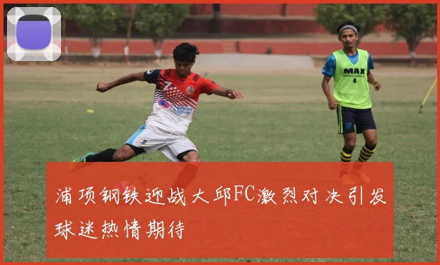 浦项钢铁迎战大邱FC激烈对决引发球迷热情期待