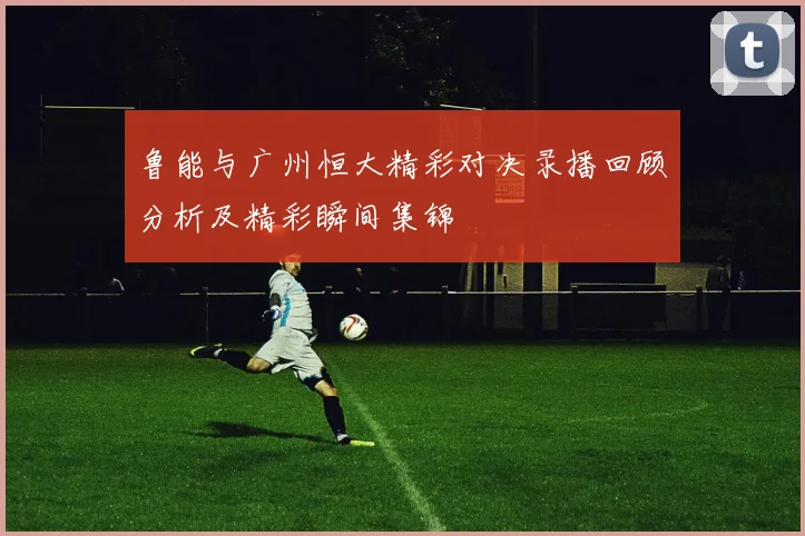 鲁能与广州恒大精彩对决录播回顾分析及精彩瞬间集锦