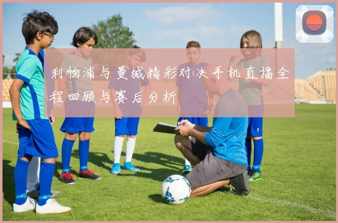 利物浦与曼城精彩对决手机直播全程回顾与赛后分析