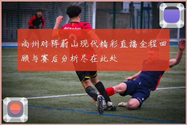 尚州对阵蔚山现代精彩直播全程回顾与赛后分析尽在此处