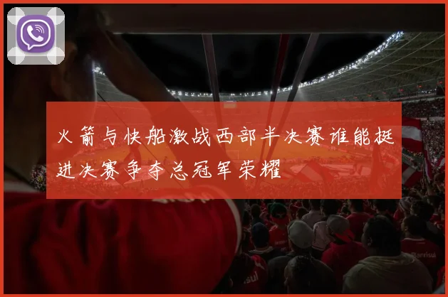 火箭与快船激战西部半决赛谁能挺进决赛争夺总冠军荣耀