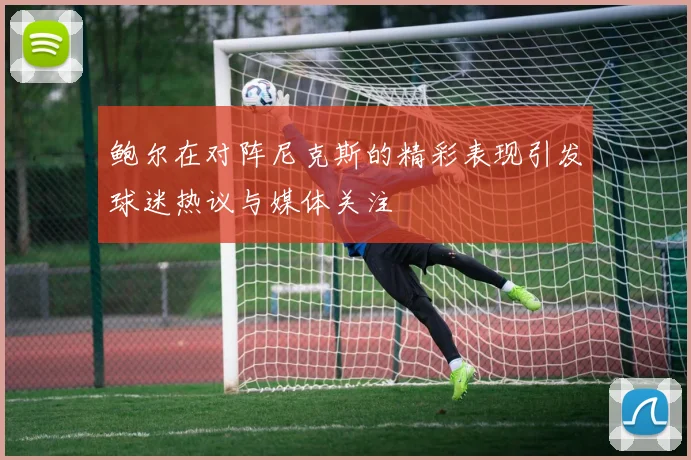 鲍尔在对阵尼克斯的精彩表现引发球迷热议与媒体关注