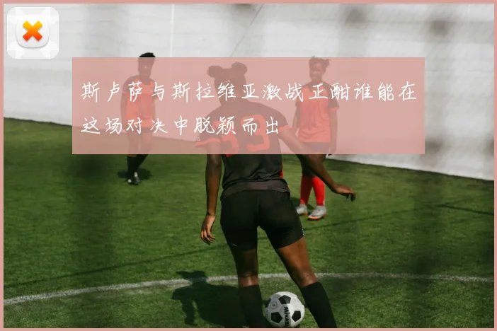斯卢萨与斯拉维亚激战正酣谁能在这场对决中脱颖而出