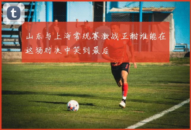 山东与上海常规赛激战正酣谁能在这场对决中笑到最后