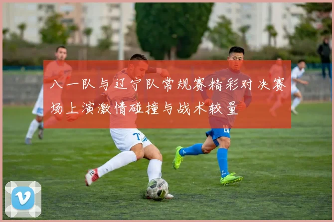 八一队与辽宁队常规赛精彩对决赛场上演激情碰撞与战术较量