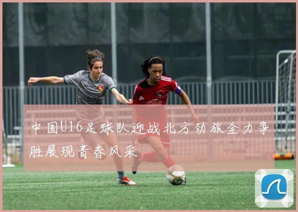 中国U16足球队迎战北方劲旅全力争胜展现青春风采
