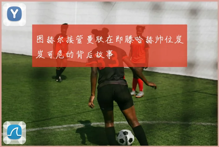 图赫尔接管曼联在即滕哈赫帅位岌岌可危的背后故事