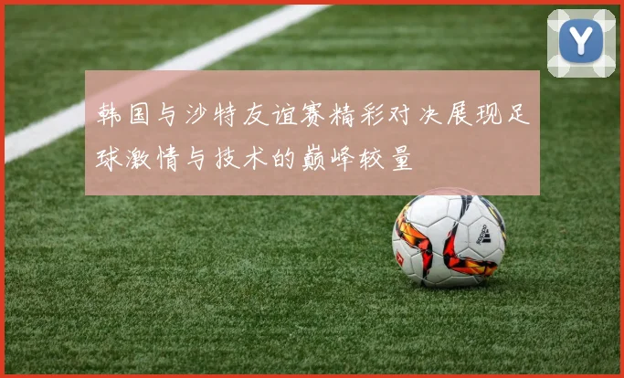 韩国与沙特友谊赛精彩对决展现足球激情与技术的巅峰较量