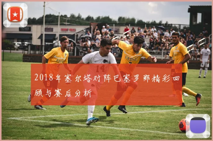 2018年塞尔塔对阵巴塞罗那精彩回顾与赛后分析