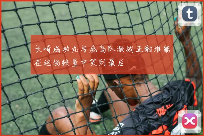长崎成功丸与鹿岛队激战正酣谁能在这场较量中笑到最后