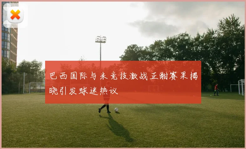 巴西国际与米竞技激战正酣赛果揭晓引发球迷热议