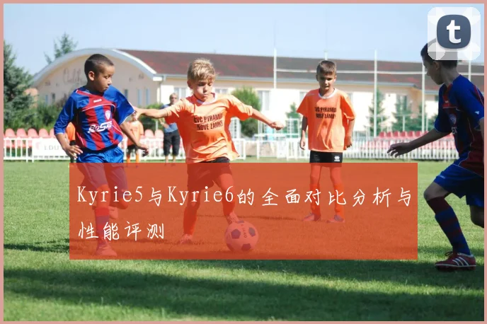 Kyrie5与Kyrie6的全面对比分析与性能评测