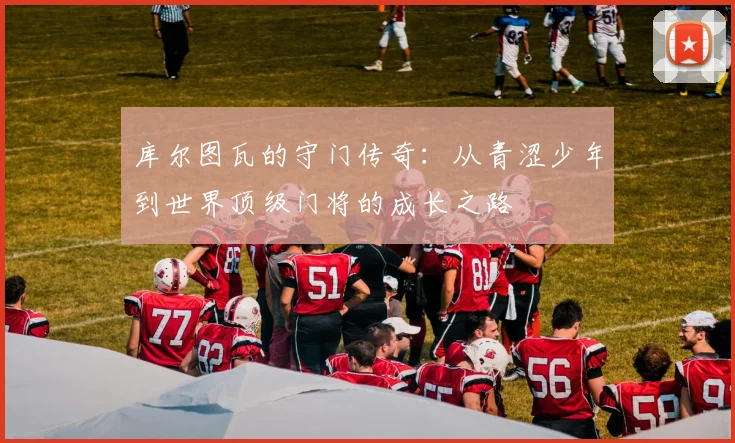 库尔图瓦的守门传奇：从青涩少年到世界顶级门将的成长之路