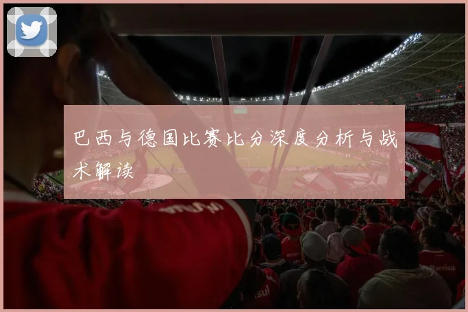 巴西与德国比赛比分深度分析与战术解读
