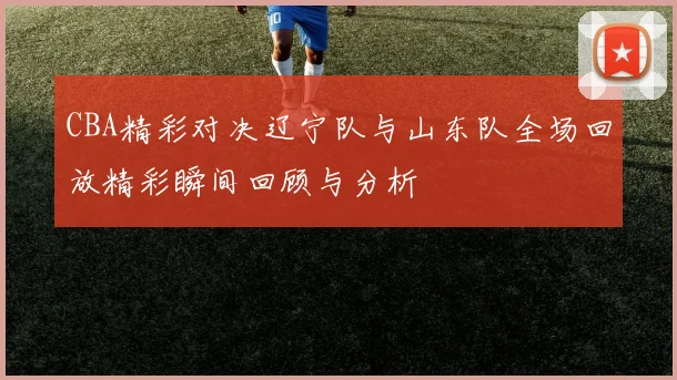 CBA精彩对决辽宁队与山东队全场回放精彩瞬间回顾与分析