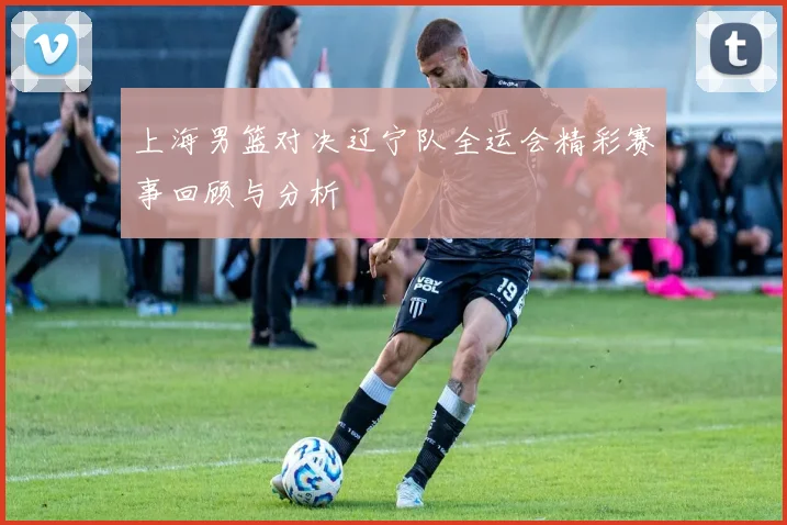 上海男篮对决辽宁队全运会精彩赛事回顾与分析