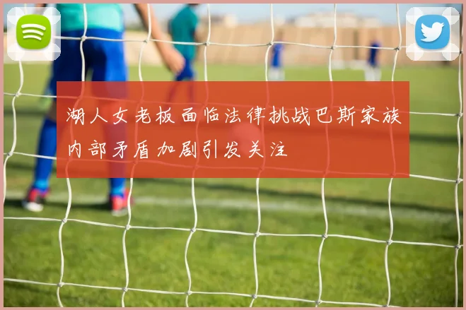 湖人女老板面临法律挑战巴斯家族内部矛盾加剧引发关注