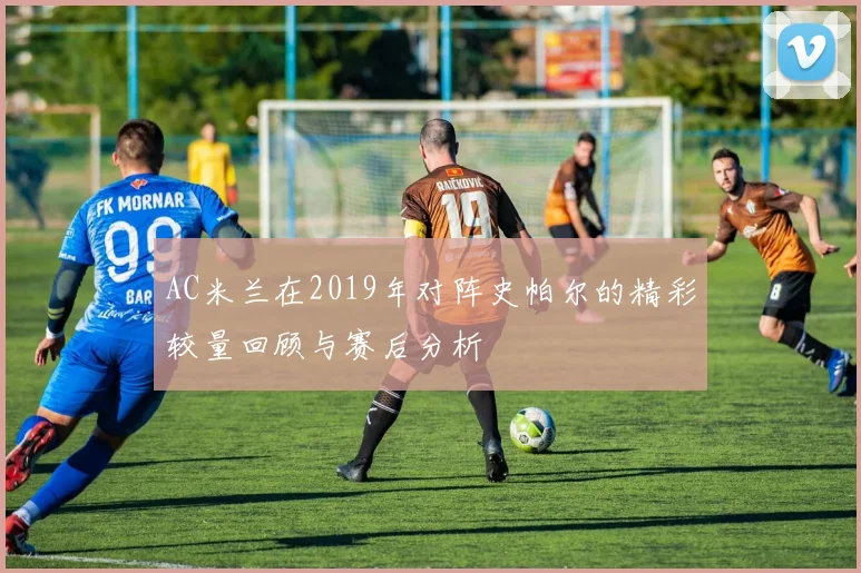 AC米兰在2019年对阵史帕尔的精彩较量回顾与赛后分析