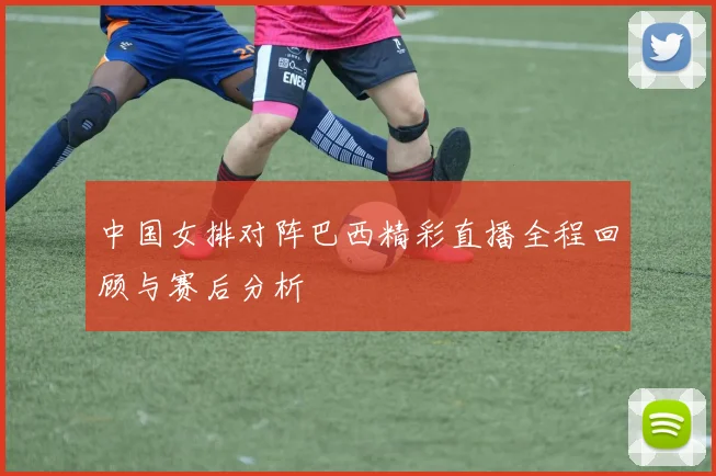 中国女排对阵巴西精彩直播全程回顾与赛后分析