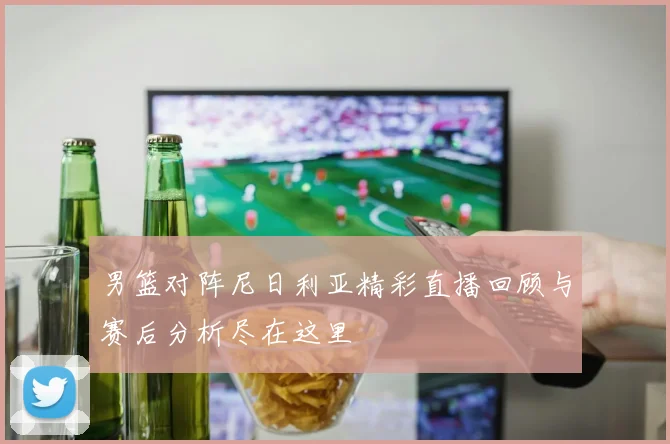 男篮对阵尼日利亚精彩直播回顾与赛后分析尽在这里