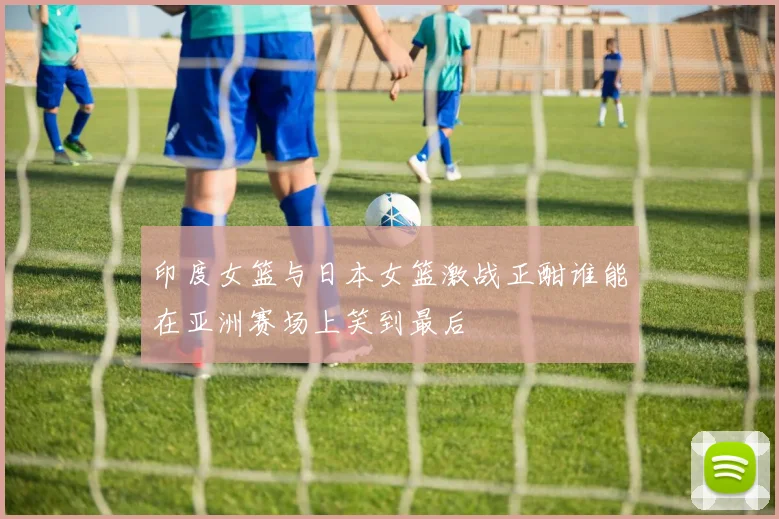 印度女篮与日本女篮激战正酣谁能在亚洲赛场上笑到最后