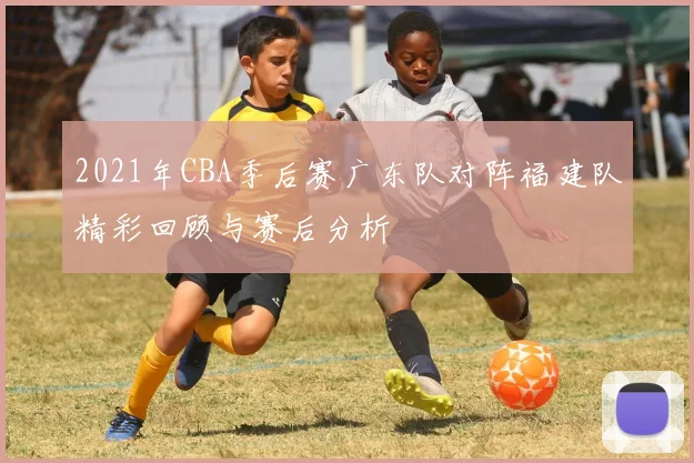 2021年CBA季后赛广东队对阵福建队精彩回顾与赛后分析