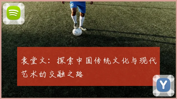 袁堂文：探索中国传统文化与现代艺术的交融之路