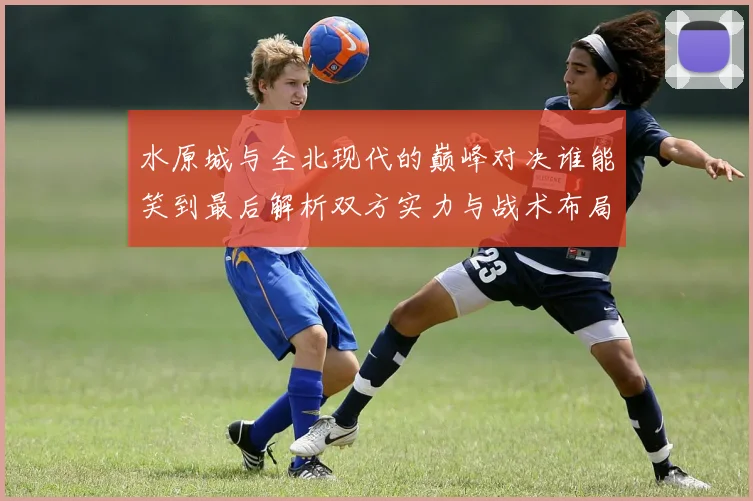 水原城与全北现代的巅峰对决谁能笑到最后解析双方实力与战术布局