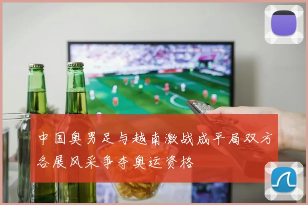 中国奥男足与越南激战成平局双方各展风采争夺奥运资格