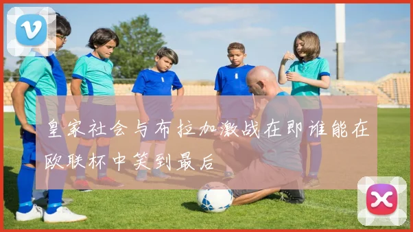 皇家社会与布拉加激战在即谁能在欧联杯中笑到最后