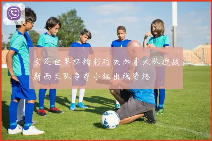 女足世界杯精彩对决加拿大队迎战新西兰队争夺小组出线资格