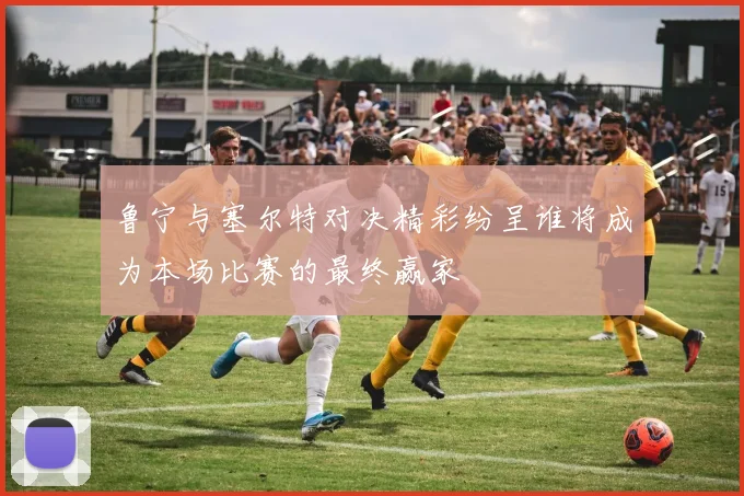 鲁宁与塞尔特对决精彩纷呈谁将成为本场比赛的最终赢家