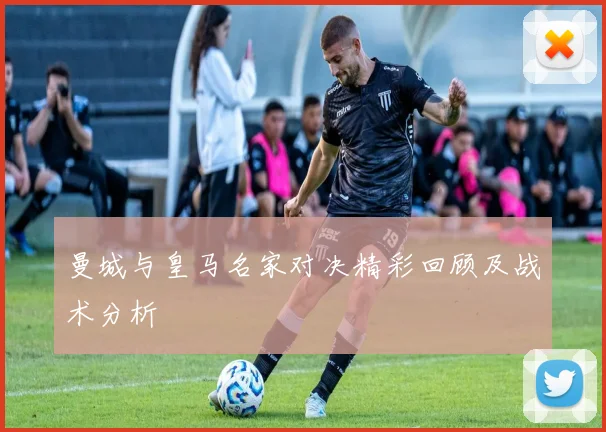 曼城与皇马名家对决精彩回顾及战术分析