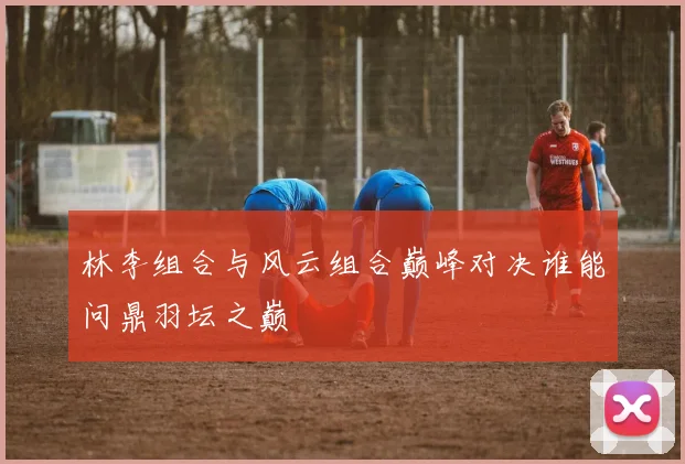 林李组合与风云组合巅峰对决谁能问鼎羽坛之巅