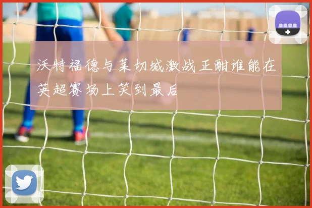 沃特福德与莱切城激战正酣谁能在英超赛场上笑到最后